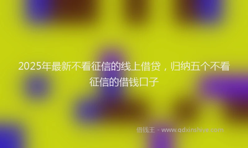 2025年最新不看征信的线上借贷，归纳五个不看征信的借钱口子