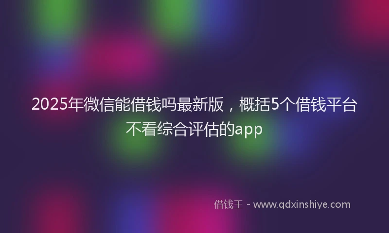 2025年微信能借钱吗最新版，概括5个借钱平台不看综合评估的app