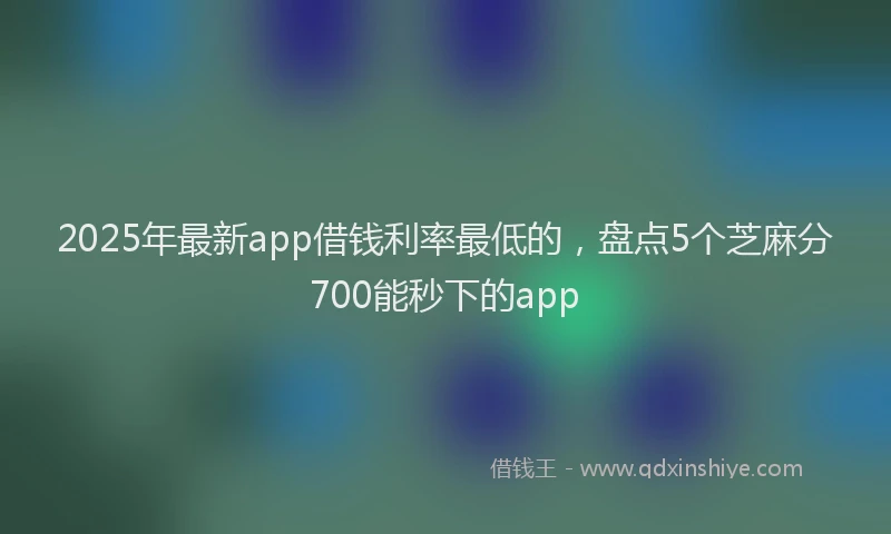 2025年最新app借钱利率最低的，盘点5个芝麻分700能秒下的app