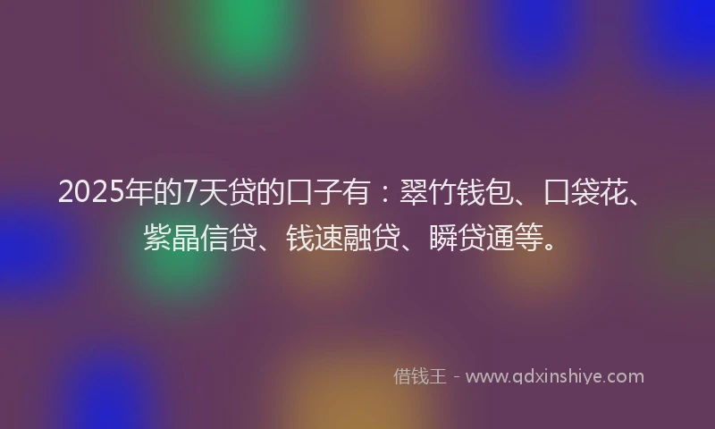 2025年的7天贷的口子有：翠竹钱包、口袋花、紫晶信贷、钱速融贷、瞬贷通等。