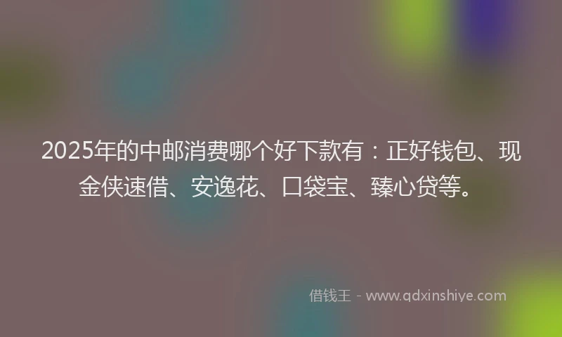 2025年的中邮消费哪个好下款有：正好钱包、现金侠速借、安逸花、口袋宝、臻心贷等。