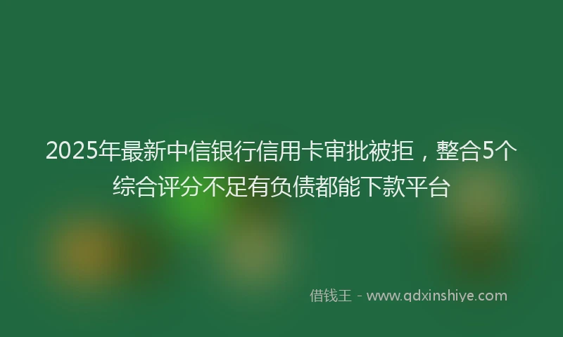 2025年最新中信银行信用卡审批被拒，整合5个综合评分不足有负债都能下款平台