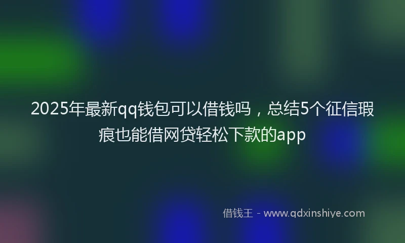 2025年最新qq钱包可以借钱吗，总结5个征信瑕疵也能借网贷轻松下款的app