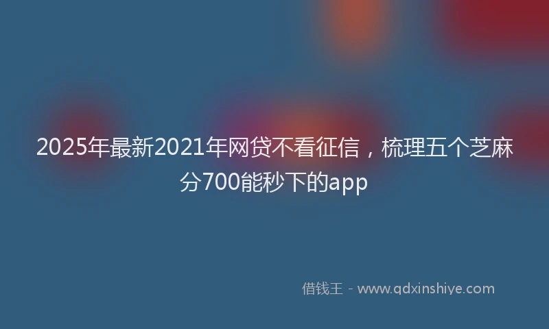 2025年最新2021年网贷不看征信，梳理五个芝麻分700能秒下的app