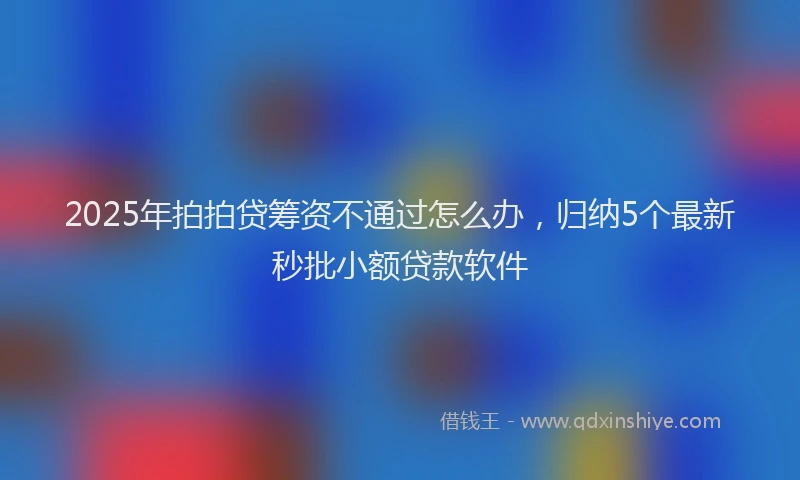 2025年拍拍贷筹资不通过怎么办，归纳5个最新秒批小额贷款软件