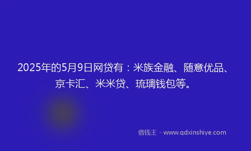 2025年的5月9日网贷有：米族金融、随意优品、京卡汇、米米贷、琉璃钱包等。