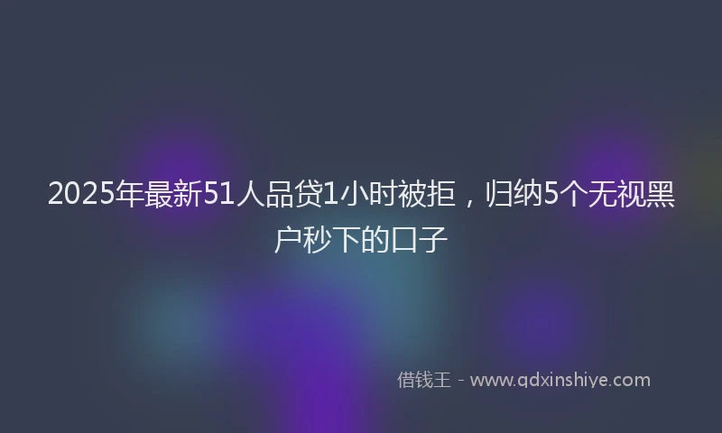2025年最新51人品贷1小时被拒，归纳5个无视黑户秒下的口子