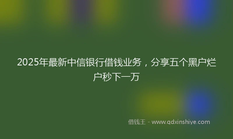 2025年最新中信银行借钱业务，分享五个黑户烂户秒下一万