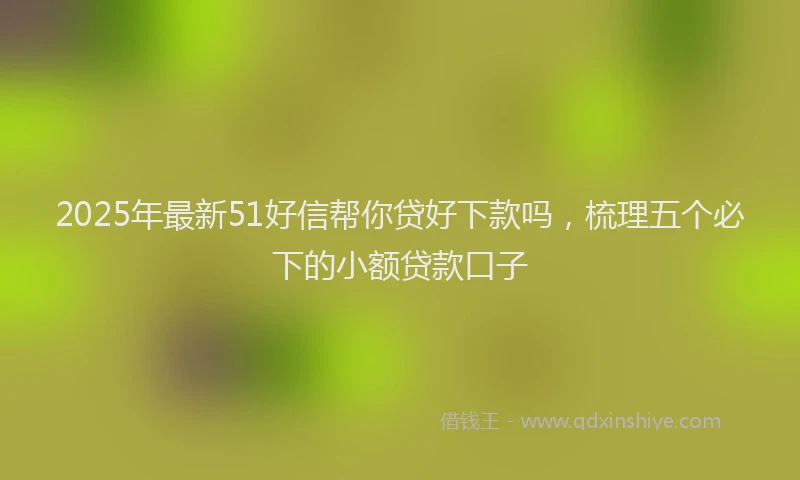 2025年最新51好信帮你贷好下款吗，梳理五个必下的小额贷款口子