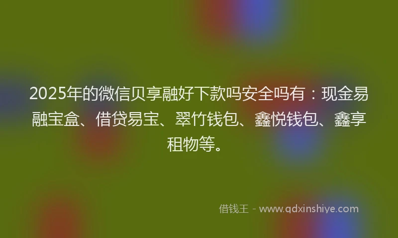 2025年的微信贝享融好下款吗安全吗有：现金易融宝盒、借贷易宝、翠竹钱包、鑫悦钱包、鑫享租物等。