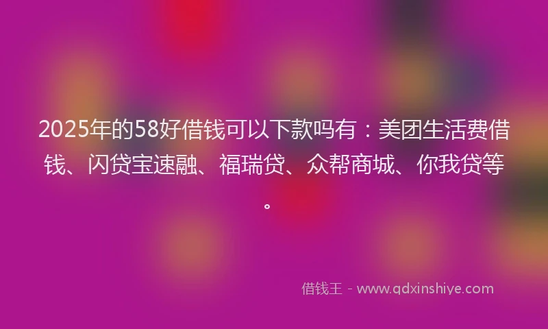 2025年的58好借钱可以下款吗有：美团生活费借钱、闪贷宝速融、福瑞贷、众帮商城、你我贷等。