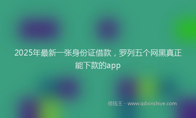2025年最新一张身份证借款，罗列五个网黑真正能下款的app
