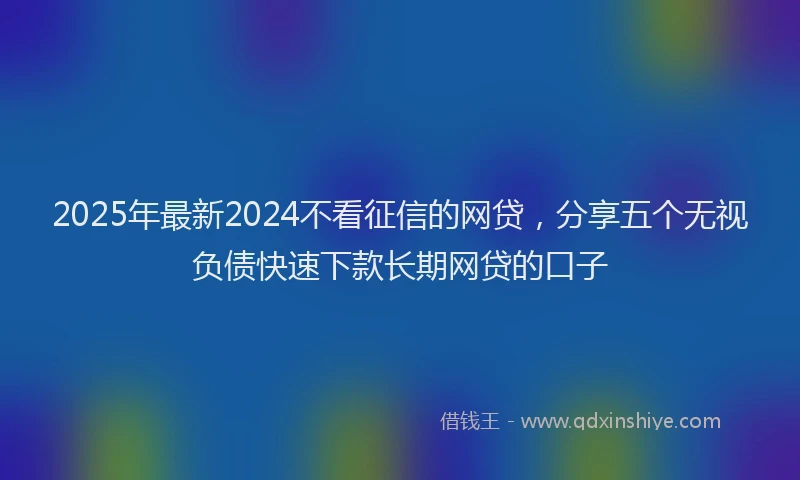 2025年最新2024不看征信的网贷，分享五个无视负债快速下款长期网贷的口子