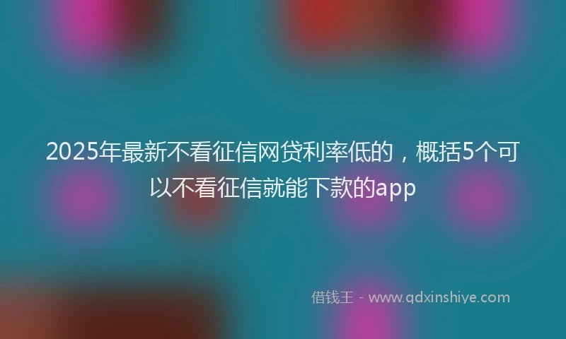 2025年最新不看征信网贷利率低的，概括5个可以不看征信就能下款的app