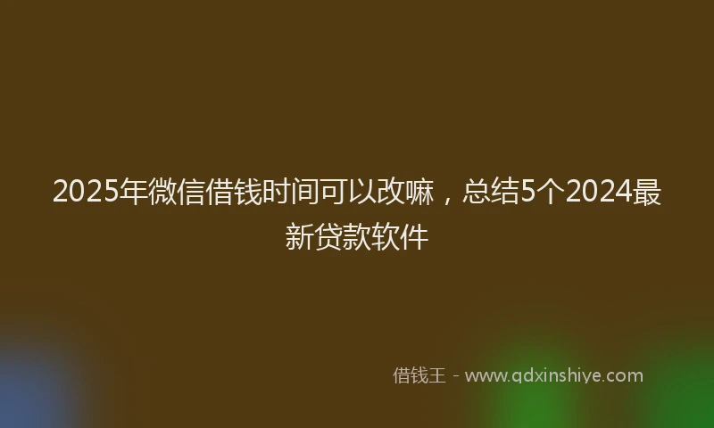 2025年微信借钱时间可以改嘛，总结5个2024最新贷款软件