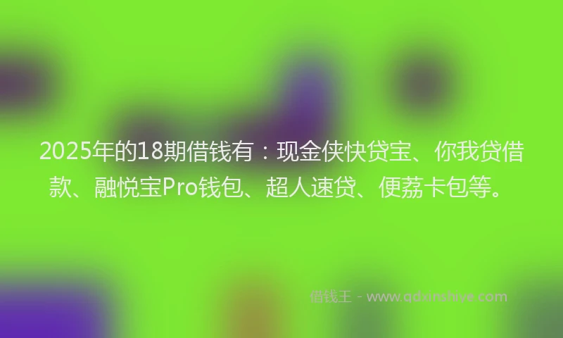 2025年的18期借钱有：现金侠快贷宝、你我贷借款、融悦宝Pro钱包、超人速贷、便荔卡包等。