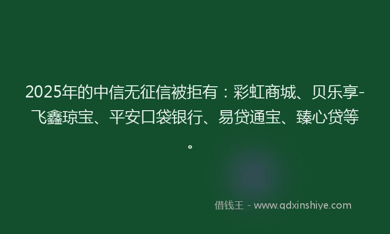 2025年的中信无征信被拒有：彩虹商城、贝乐享-飞鑫琼宝、平安口袋银行、易贷通宝、臻心贷等。