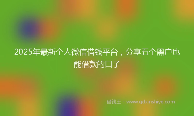 2025年最新个人微信借钱平台，分享五个黑户也能借款的口子