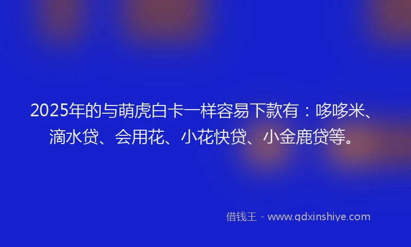 2025年的与萌虎白卡一样容易下款有：哆哆米、滴水贷、会用花、小花快贷、小金鹿贷等。
