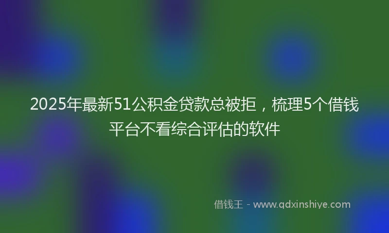 2025年最新51公积金贷款总被拒，梳理5个借钱平台不看综合评估的软件