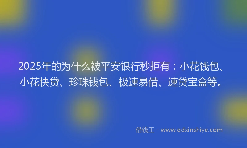 2025年的为什么被平安银行秒拒有：小花钱包、小花快贷、珍珠钱包、极速易借、速贷宝盒等。