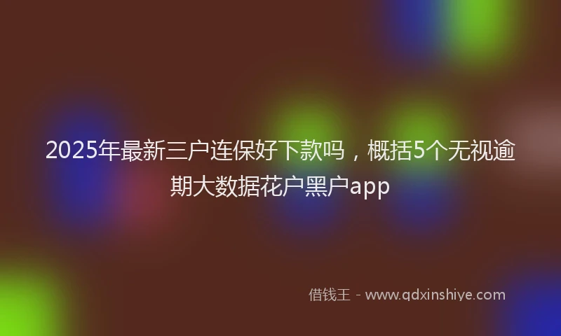 2025年最新三户连保好下款吗，概括5个无视逾期大数据花户黑户app