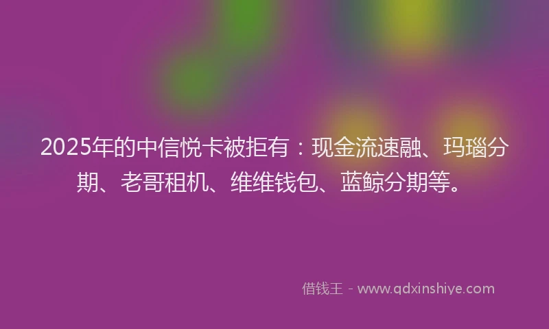 2025年的中信悦卡被拒有：现金流速融、玛瑙分期、老哥租机、维维钱包、蓝鲸分期等。