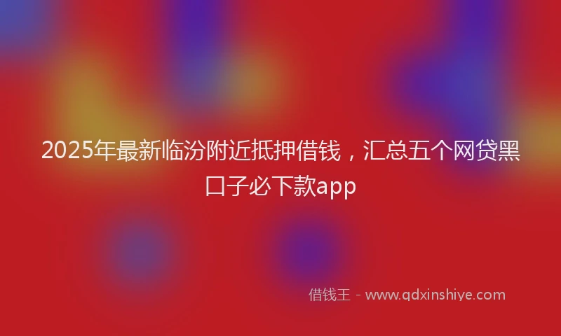 2025年最新临汾附近抵押借钱，汇总五个网贷黑口子必下款app