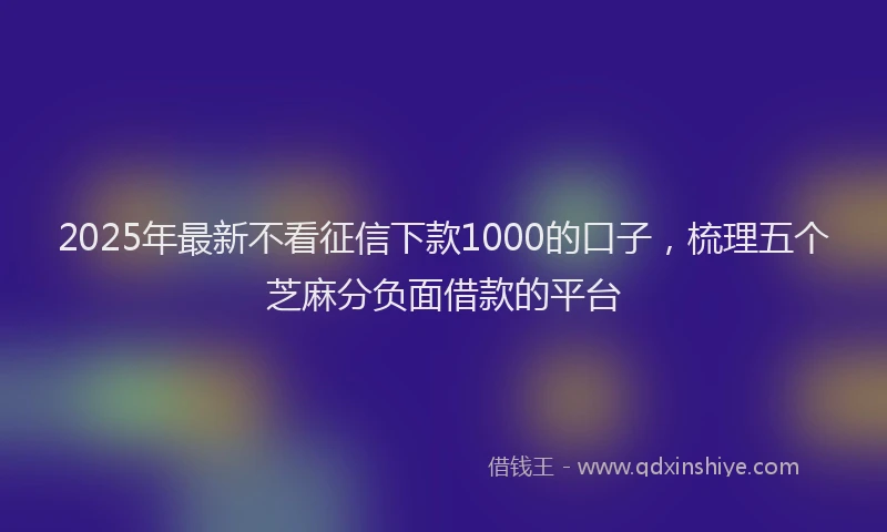 2025年最新不看征信下款1000的口子，梳理五个芝麻分负面借款的平台