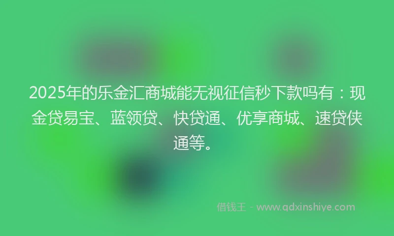 2025年的乐金汇商城能无视征信秒下款吗有：现金贷易宝、蓝领贷、快贷通、优享商城、速贷侠通等。