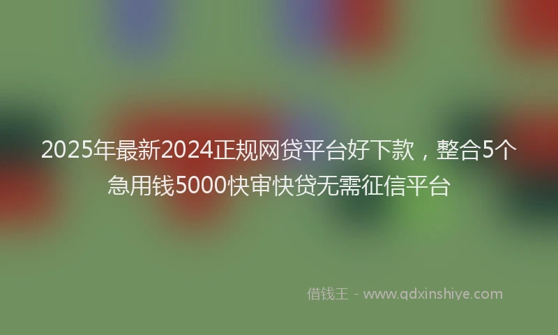 2025年最新2024正规网贷平台好下款，整合5个急用钱5000快审快贷无需征信平台