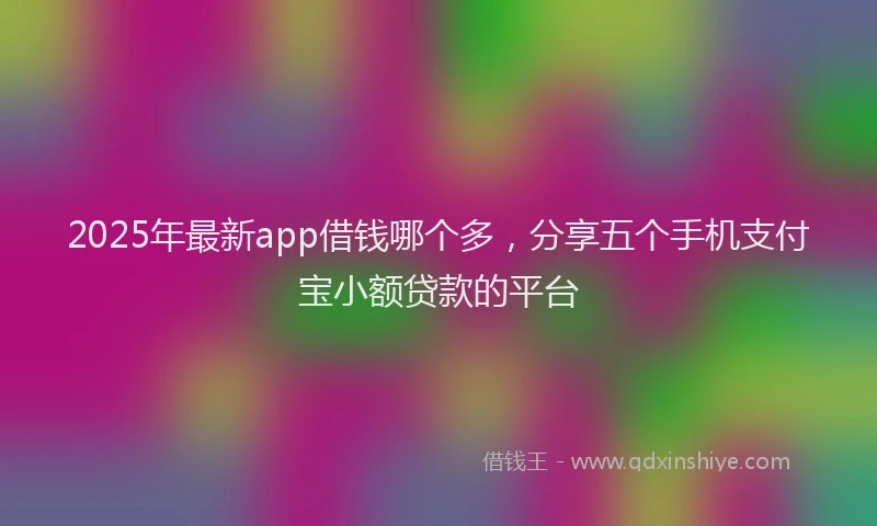 2025年最新app借钱哪个多，分享五个手机支付宝小额贷款的平台