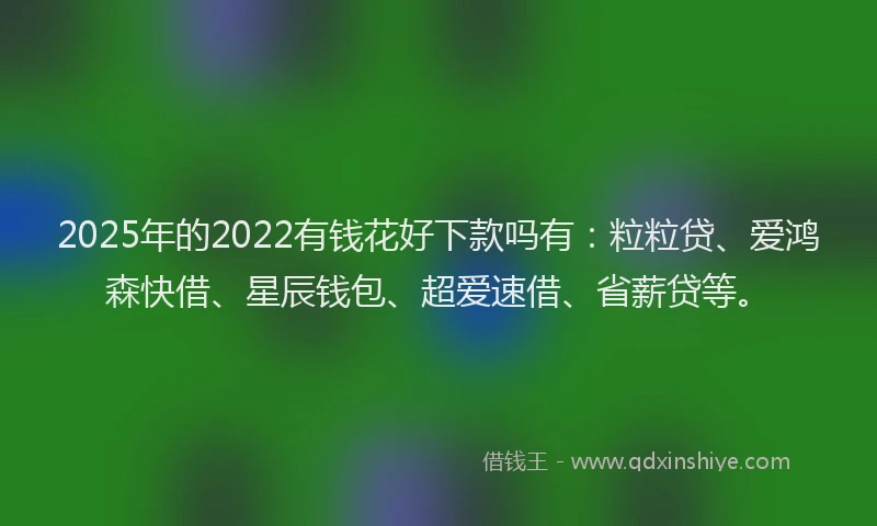 2025年的2022有钱花好下款吗有：粒粒贷、爱鸿森快借、星辰钱包、超爱速借、省薪贷等。