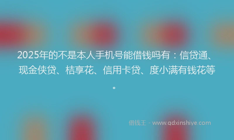 2025年的不是本人手机号能借钱吗有：信贷通、现金侠贷、桔享花、信用卡贷、度小满有钱花等。