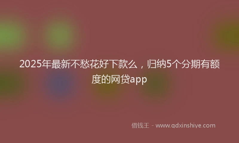2025年最新不愁花好下款么，归纳5个分期有额度的网贷app