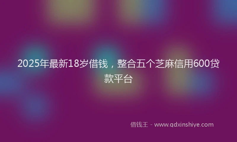 2025年最新18岁借钱，整合五个芝麻信用600贷款平台