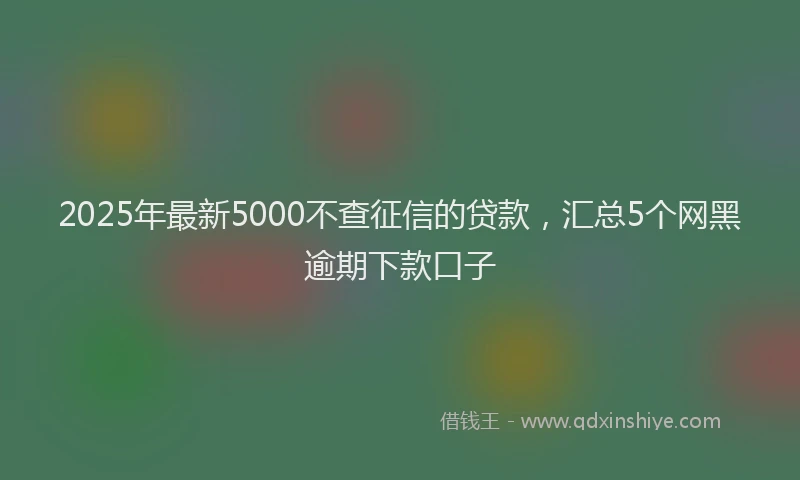 2025年最新5000不查征信的贷款，汇总5个网黑逾期下款口子