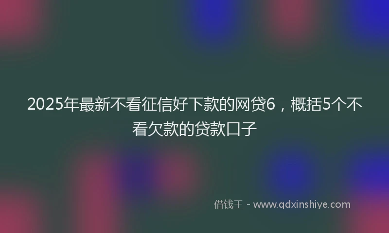2025年最新不看征信好下款的网贷6，概括5个不看欠款的贷款口子