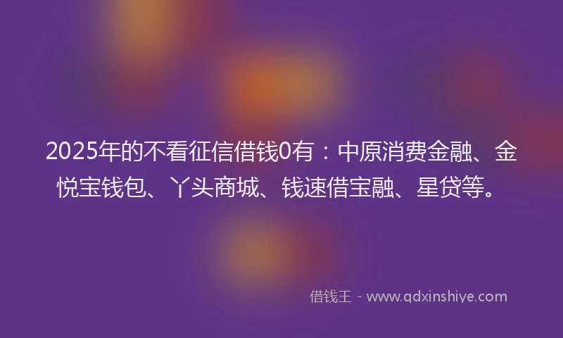 2025年的不看征信借钱0有：中原消费金融、金悦宝钱包、丫头商城、钱速借宝融、星贷等。