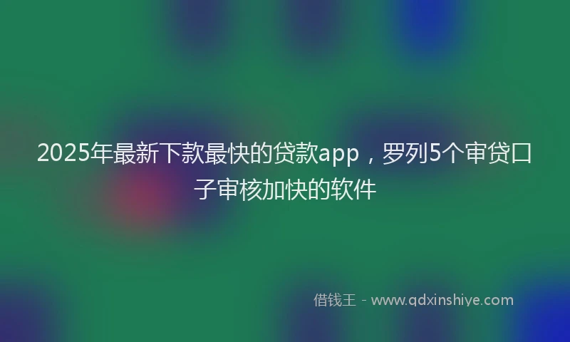 2025年最新下款最快的贷款app，罗列5个审贷口子审核加快的软件