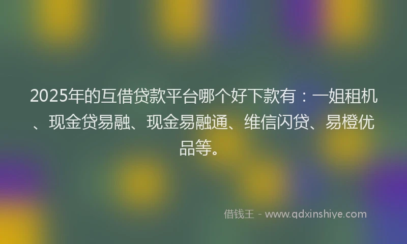 2025年的互借贷款平台哪个好下款有：一姐租机、现金贷易融、现金易融通、维信闪贷、易橙优品等。