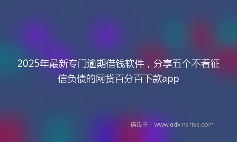 2025年最新专门逾期借钱软件，分享五个不看征信负债的网贷百分百下款app