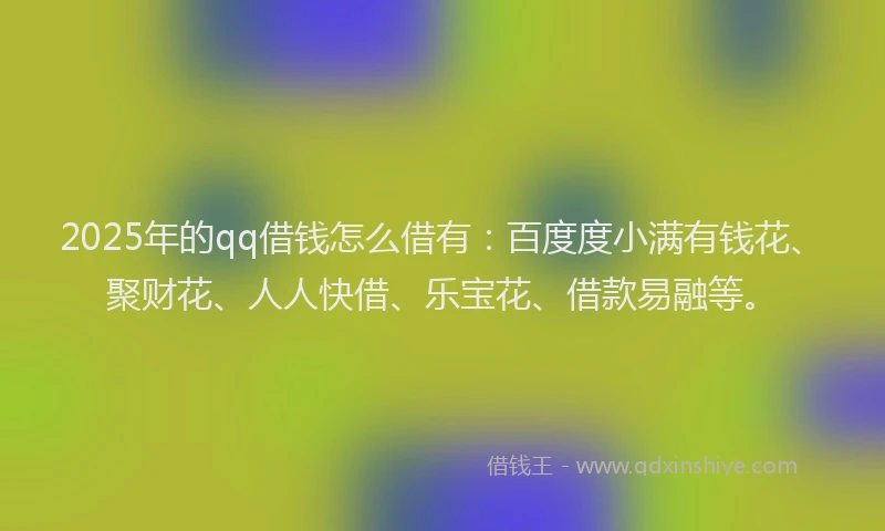 2025年的qq借钱怎么借有：百度度小满有钱花、聚财花、人人快借、乐宝花、借款易融等。