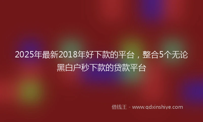 2025年最新2018年好下款的平台，整合5个无论黑白户秒下款的贷款平台