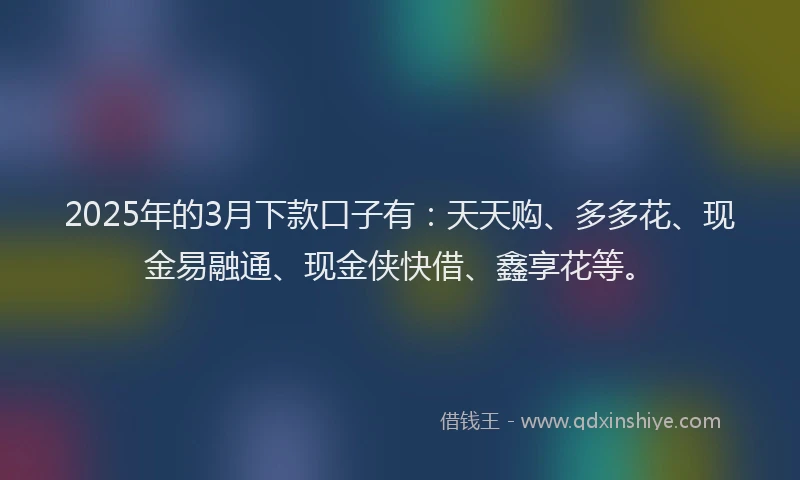 2025年的3月下款口子有：天天购、多多花、现金易融通、现金侠快借、鑫享花等。