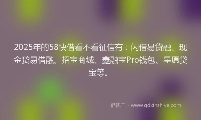 2025年的58快借看不看征信有：闪借易贷融、现金贷易借融、招宝商城、鑫融宝Pro钱包、星愿贷宝等。