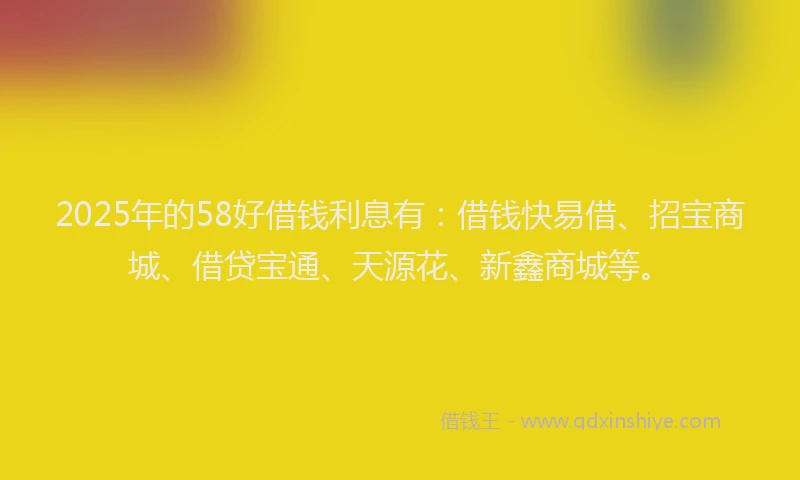 2025年的58好借钱利息有：借钱快易借、招宝商城、借贷宝通、天源花、新鑫商城等。