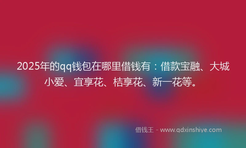 2025年的qq钱包在哪里借钱有：借款宝融、大城小爱、宜享花、桔享花、新一花等。