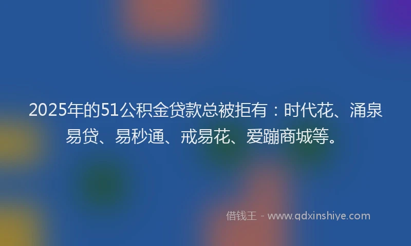 2025年的51公积金贷款总被拒有：时代花、涌泉易贷、易秒通、戒易花、爱蹦商城等。
