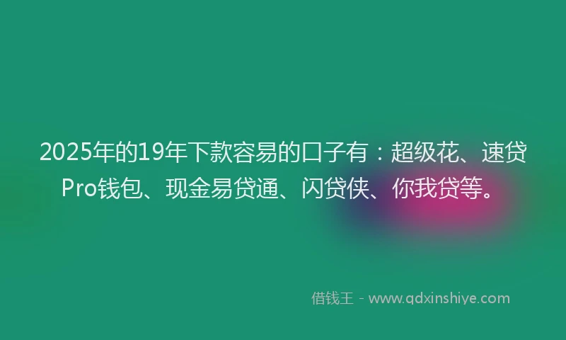2025年的19年下款容易的口子有：超级花、速贷Pro钱包、现金易贷通、闪贷侠、你我贷等。